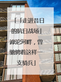 「走进昔日的抗日战场」滹沱河畔，曾驰骋着这样一支骑兵