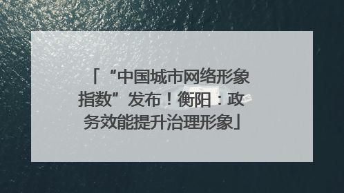 “中国城市网络形象指数”发布！衡阳：政务效能提升治理形象