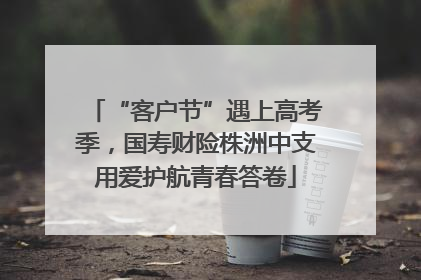 “客户节”遇上高考季，国寿财险株洲中支用爱护航青春答卷