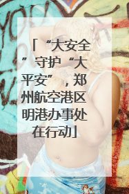 “大安全”守护“大平安”，郑州航空港区明港办事处在行动