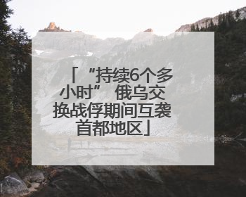 “持续6个多小时” 俄乌交换战俘期间互袭首都地区