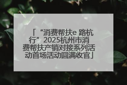 “消费帮扶e 路杭行”2025杭州市消费帮扶产销对接系列活动首场活动圆满收官