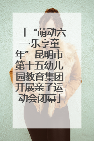 “萌动六一·乐享童年”昆明市第十五幼儿园教育集团开展亲子运动会闭幕