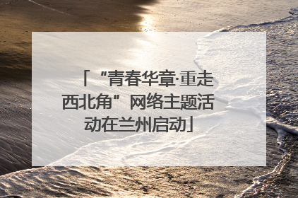 “青春华章·重走西北角”网络主题活动在兰州启动