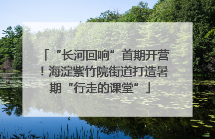 “长河回响”首期开营！海淀紫竹院街道打造暑期“行走的课堂”