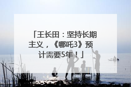 王长田：坚持长期主义，《哪吒3》预计需要5年！