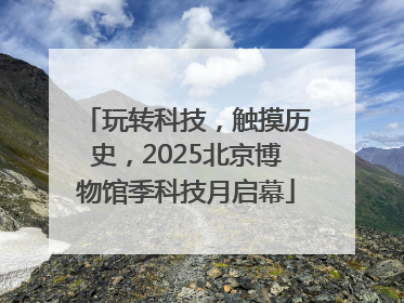 玩转科技，触摸历史，2025北京博物馆季科技月启幕