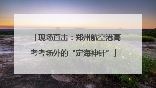 现场直击：郑州航空港高考考场外的“定海神针”