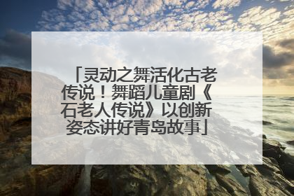 灵动之舞活化古老传说！舞蹈儿童剧《石老人传说》以创新姿态讲好青岛故事