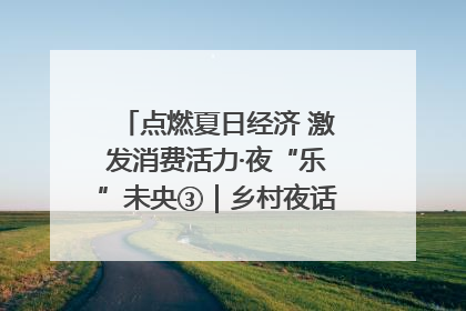 点燃夏日经济 激发消费活力·夜“乐”未央③｜乡村夜话探寻“月下生金”的“共富密码”