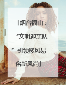 烟台福山：“文明迎亲队”引领移风易俗新风尚
