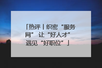 热评丨织密“服务网” 让“好人才”遇见“好职位”