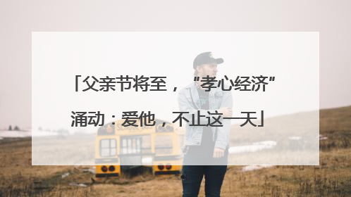 父亲节将至，“孝心经济” 涌动：爱他，不止这一天