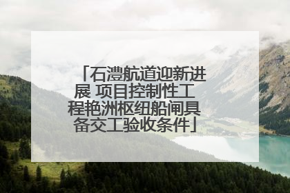 石澧航道迎新进展 项目控制性工程艳洲枢纽船闸具备交工验收条件
