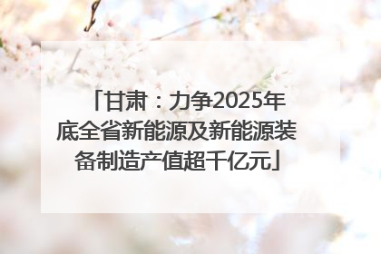甘肃：力争2025年底全省新能源及新能源装备制造产值超千亿元