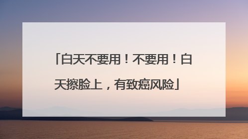 白天不要用！不要用！白天擦脸上，有致癌风险