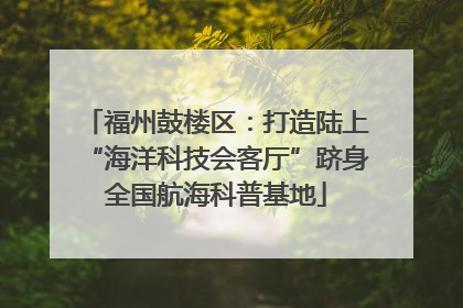 福州鼓楼区：打造陆上“海洋科技会客厅”跻身全国航海科普基地