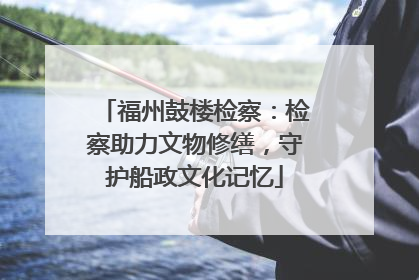 福州鼓楼检察：检察助力文物修缮，守护船政文化记忆