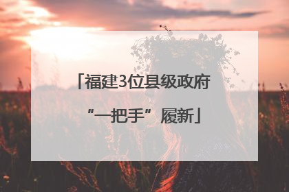 福建3位县级政府“一把手”履新