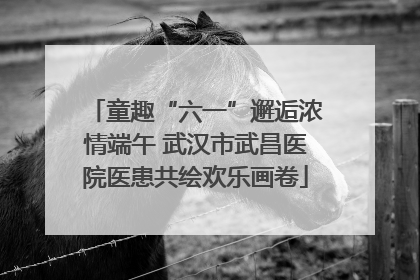 童趣“六一”邂逅浓情端午 武汉市武昌医院医患共绘欢乐画卷