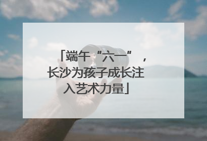 端午“六一”，长沙为孩子成长注入艺术力量