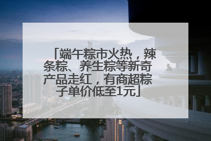 端午粽市火热，辣条粽、养生粽等新奇产品走红，有商超粽子单价低至1元