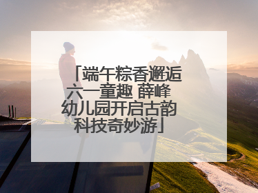 端午粽香邂逅六一童趣 薛峰幼儿园开启古韵科技奇妙游