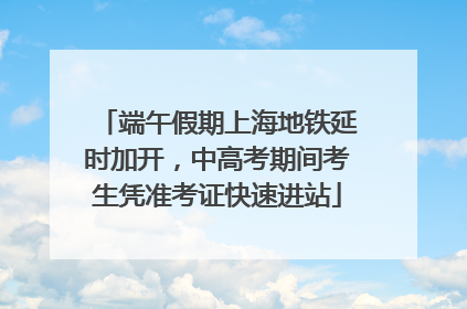 端午假期上海地铁延时加开，中高考期间考生凭准考证快速进站
