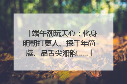 端午潮玩天心：化身明朝打更人、探千年简牍、品舌尖湘韵……