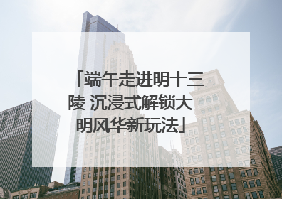 端午走进明十三陵 沉浸式解锁大明风华新玩法