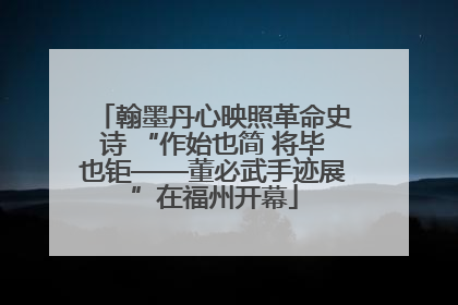 翰墨丹心映照革命史诗 “作始也简 将毕也钜——董必武手迹展”在福州开幕