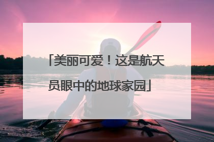 美丽可爱！这是航天员眼中的地球家园