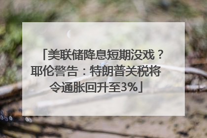 美联储降息短期没戏？耶伦警告：特朗普关税将令通胀回升至3%