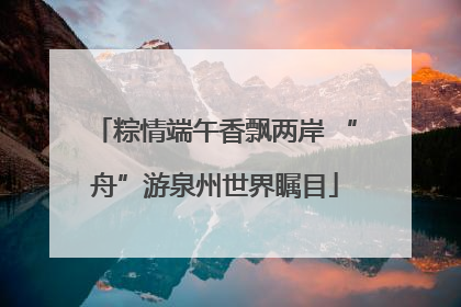 粽情端午香飘两岸 “舟”游泉州世界瞩目