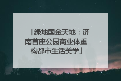绿地国金天地：济南首座公园商业体重构都市生活美学
