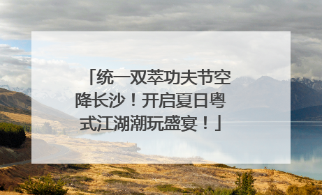 统一双萃功夫节空降长沙！开启夏日粤式江湖潮玩盛宴！