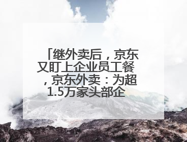 继外卖后，京东又盯上企业员工餐，京东外卖：为超1.5万家头部企业提供用餐方案