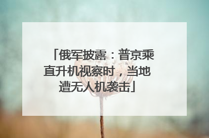 俄军披露：普京乘直升机视察时，当地遭无人机袭击