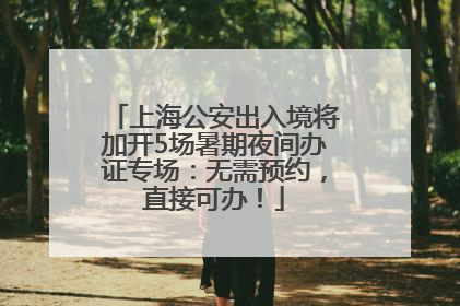 上海公安出入境将加开5场暑期夜间办证专场：无需预约，直接可办！