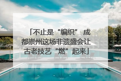 不止是“编织” 成都崇州这场非遗盛会让古老技艺“燃”起来