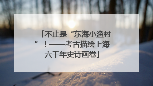 不止是“东海小渔村”！——考古描绘上海六千年史诗画卷