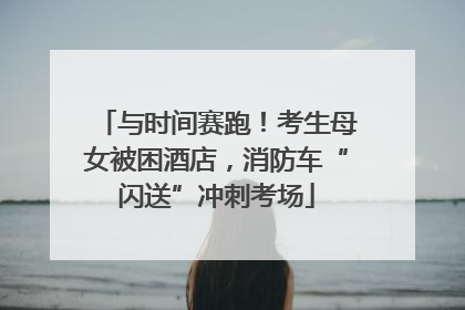 与时间赛跑！考生母女被困酒店，消防车“闪送”冲刺考场