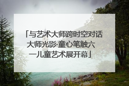 与艺术大师跨时空对话 大师光影·童心笔触六一儿童艺术展开幕