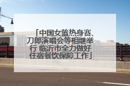 中国女篮热身赛、刀郎演唱会等相继举行 临沂市全力做好住宿餐饮保障工作