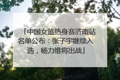 中国女篮热身赛济南站名单公布：张子宇继续入选，杨力维将出战