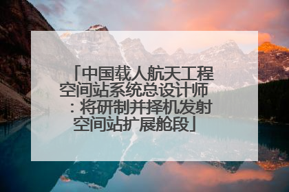 中国载人航天工程空间站系统总设计师：将研制并择机发射空间站扩展舱段