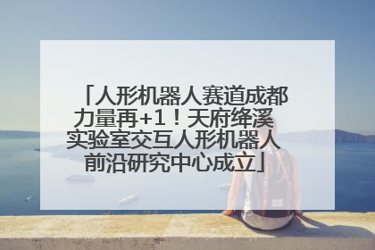 人形机器人赛道成都力量再+1！天府绛溪实验室交互人形机器人前沿研究中心成立