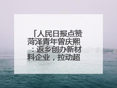 人民日报点赞菏泽青年曾庆熙：返乡创办新材料企业，拉动超500人就业