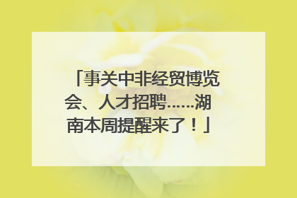 事关中非经贸博览会、人才招聘……湖南本周提醒来了！