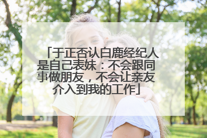 于正否认白鹿经纪人是自己表妹：不会跟同事做朋友，不会让亲友介入到我的工作